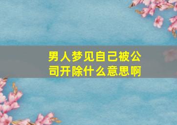 男人梦见自己被公司开除什么意思啊