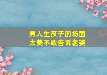 男人生孩子的场面太美不敢告诉老婆