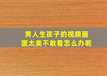 男人生孩子的视频画面太美不敢看怎么办呢