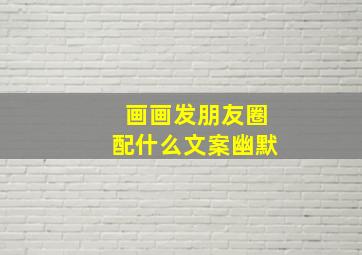 画画发朋友圈配什么文案幽默