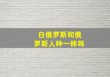 白俄罗斯和俄罗斯人种一样吗