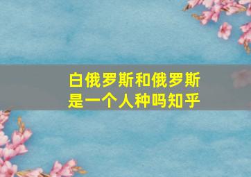 白俄罗斯和俄罗斯是一个人种吗知乎