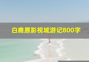 白鹿原影视城游记800字