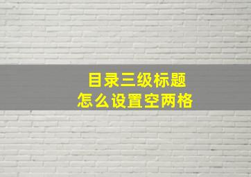 目录三级标题怎么设置空两格