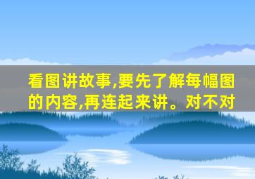 看图讲故事,要先了解每幅图的内容,再连起来讲。对不对