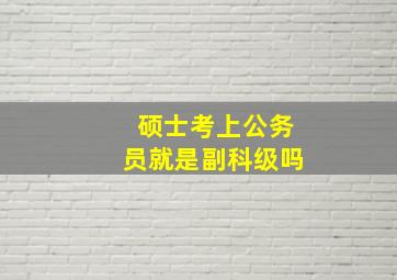 硕士考上公务员就是副科级吗