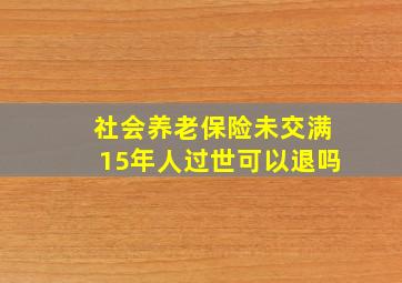 社会养老保险未交满15年人过世可以退吗