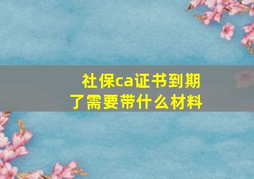 社保ca证书到期了需要带什么材料