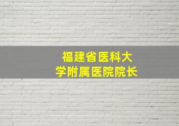 福建省医科大学附属医院院长