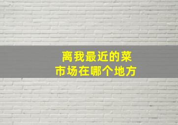 离我最近的菜市场在哪个地方