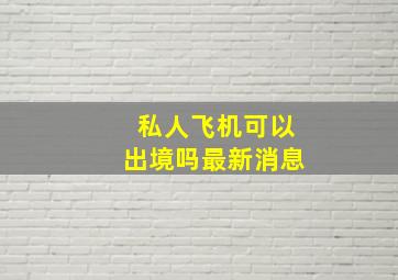 私人飞机可以出境吗最新消息