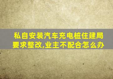 私自安装汽车充电桩住建局要求整改,业主不配合怎么办