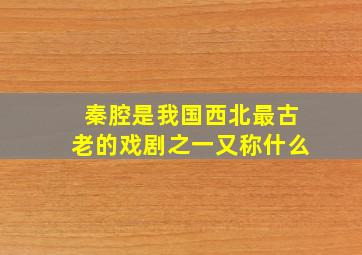 秦腔是我国西北最古老的戏剧之一又称什么