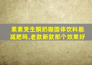 素素受生酮奶咖固体饮料能减肥吗,老款新款那个效果好