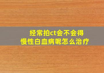 经常拍ct会不会得慢性白血病呢怎么治疗