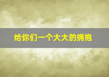 给你们一个大大的拥抱