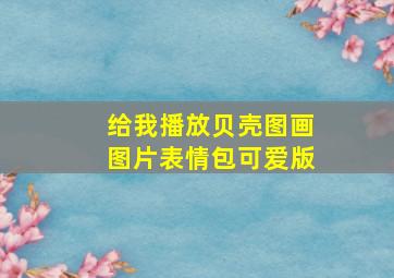 给我播放贝壳图画图片表情包可爱版