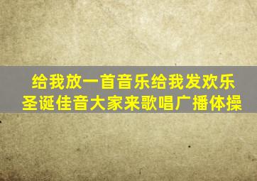 给我放一首音乐给我发欢乐圣诞佳音大家来歌唱广播体操