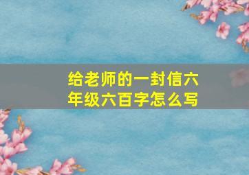 给老师的一封信六年级六百字怎么写