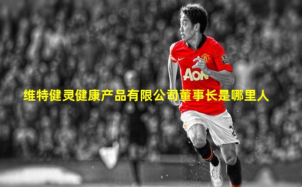 维特健灵健康产品有限公司董事长是哪里人