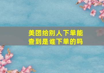 美团给别人下单能查到是谁下单的吗