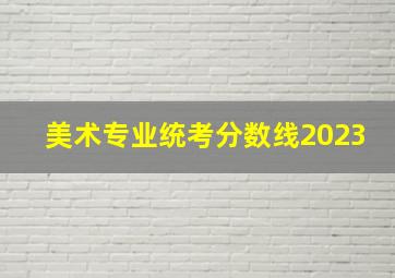 美术专业统考分数线2023