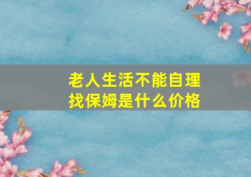 老人生活不能自理找保姆是什么价格