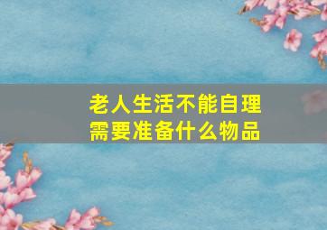 老人生活不能自理需要准备什么物品