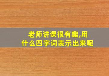 老师讲课很有趣,用什么四字词表示出来呢