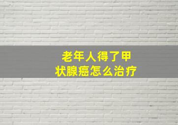 老年人得了甲状腺癌怎么治疗