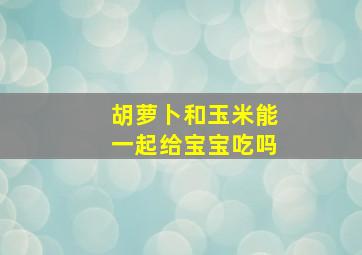 胡萝卜和玉米能一起给宝宝吃吗