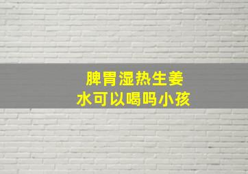 脾胃湿热生姜水可以喝吗小孩