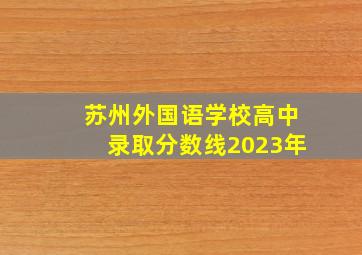 苏州外国语学校高中录取分数线2023年