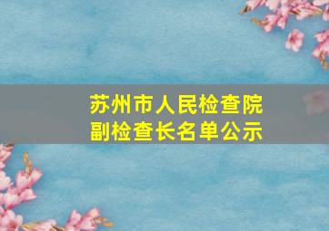 苏州市人民检查院副检查长名单公示