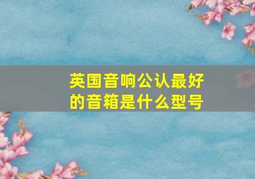 英国音响公认最好的音箱是什么型号