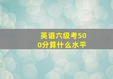 英语六级考500分算什么水平