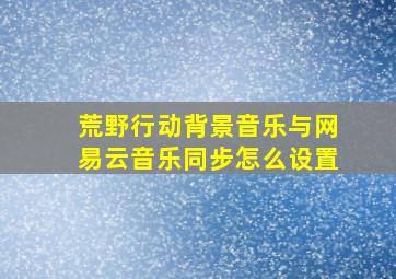 荒野行动背景音乐与网易云音乐同步怎么设置