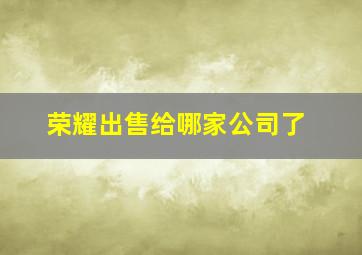 荣耀出售给哪家公司了