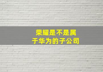 荣耀是不是属于华为的子公司