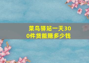 菜鸟驿站一天300件货能赚多少钱