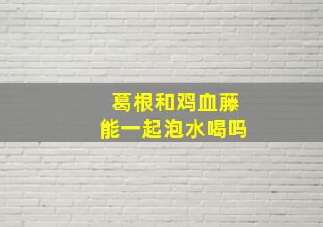 葛根和鸡血藤能一起泡水喝吗