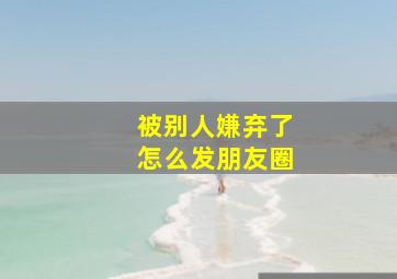 被别人嫌弃了怎么发朋友圈