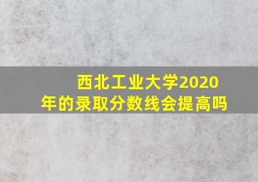 西北工业大学2020年的录取分数线会提高吗