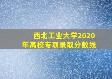 西北工业大学2020年高校专项录取分数线