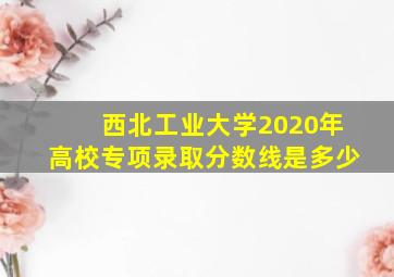 西北工业大学2020年高校专项录取分数线是多少