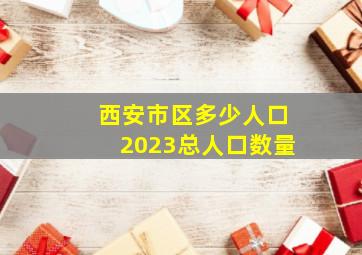 西安市区多少人口2023总人口数量