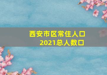 西安市区常住人口2021总人数口