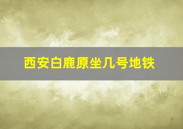 西安白鹿原坐几号地铁