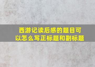 西游记读后感的题目可以怎么写正标题和副标题