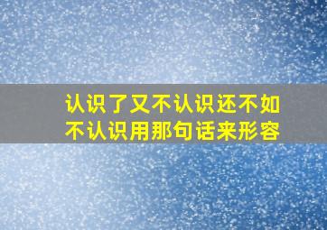 认识了又不认识还不如不认识用那句话来形容